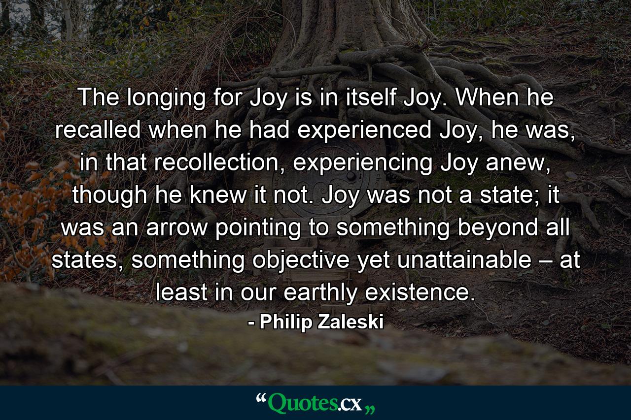 The longing for Joy is in itself Joy. When he recalled when he had experienced Joy, he was, in that recollection, experiencing Joy anew, though he knew it not. Joy was not a state; it was an arrow pointing to something beyond all states, something objective yet unattainable – at least in our earthly existence. - Quote by Philip Zaleski