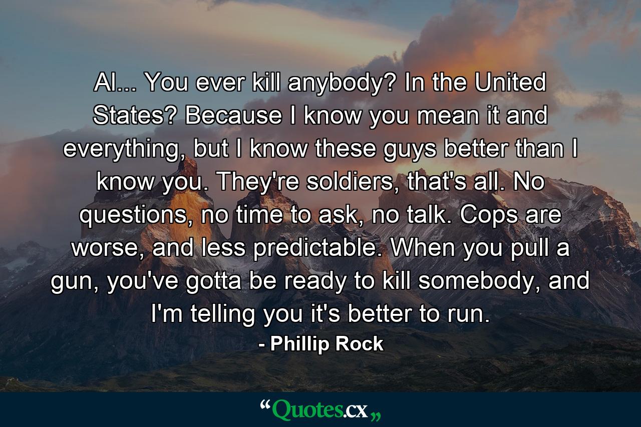 Al... You ever kill anybody? In the United States? Because I know you mean it and everything, but I know these guys better than I know you. They're soldiers, that's all. No questions, no time to ask, no talk. Cops are worse, and less predictable. When you pull a gun, you've gotta be ready to kill somebody, and I'm telling you it's better to run. - Quote by Phillip Rock