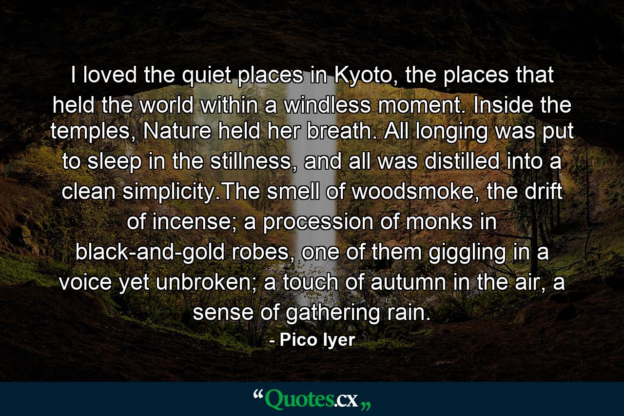 I loved the quiet places in Kyoto, the places that held the world within a windless moment. Inside the temples, Nature held her breath. All longing was put to sleep in the stillness, and all was distilled into a clean simplicity.The smell of woodsmoke, the drift of incense; a procession of monks in black-and-gold robes, one of them giggling in a voice yet unbroken; a touch of autumn in the air, a sense of gathering rain. - Quote by Pico Iyer