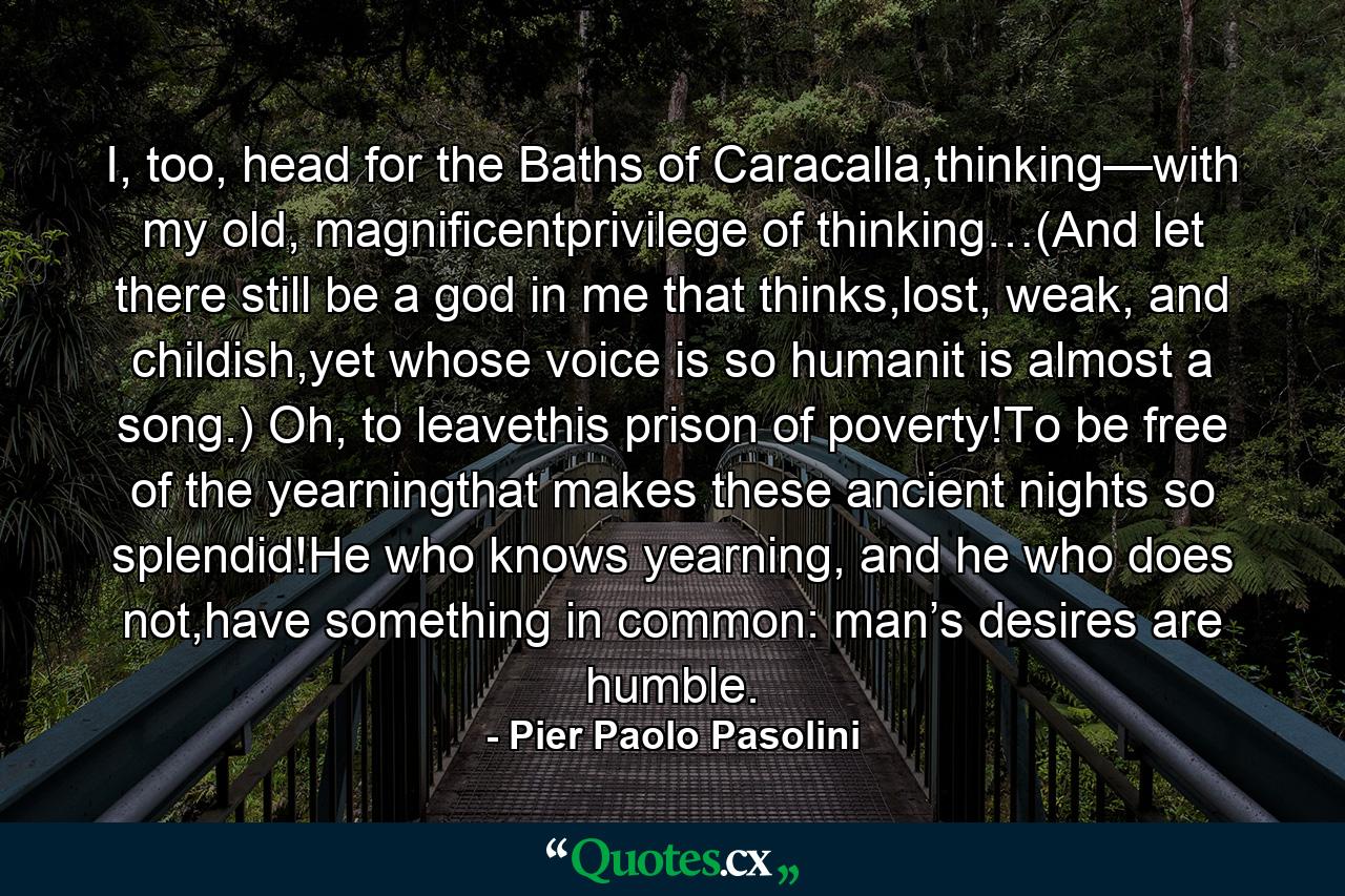 I, too, head for the Baths of Caracalla,thinking—with my old, magnificentprivilege of thinking…(And let there still be a god in me that thinks,lost, weak, and childish,yet whose voice is so humanit is almost a song.) Oh, to leavethis prison of poverty!To be free of the yearningthat makes these ancient nights so splendid!He who knows yearning, and he who does not,have something in common: man’s desires are humble. - Quote by Pier Paolo Pasolini