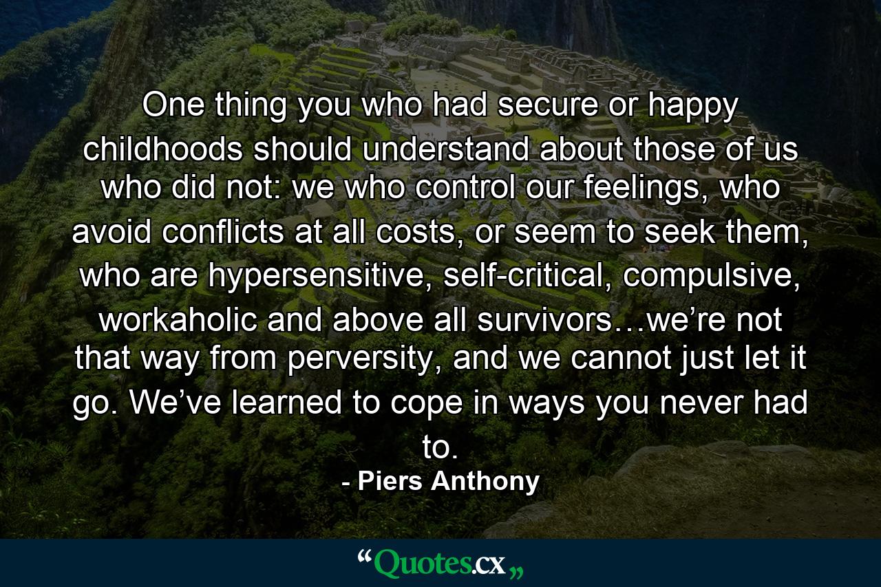 One thing you who had secure or happy childhoods should understand about those of us who did not: we who control our feelings, who avoid conflicts at all costs, or seem to seek them, who are hypersensitive, self-critical, compulsive, workaholic and above all survivors…we’re not that way from perversity, and we cannot just let it go. We’ve learned to cope in ways you never had to. - Quote by Piers Anthony