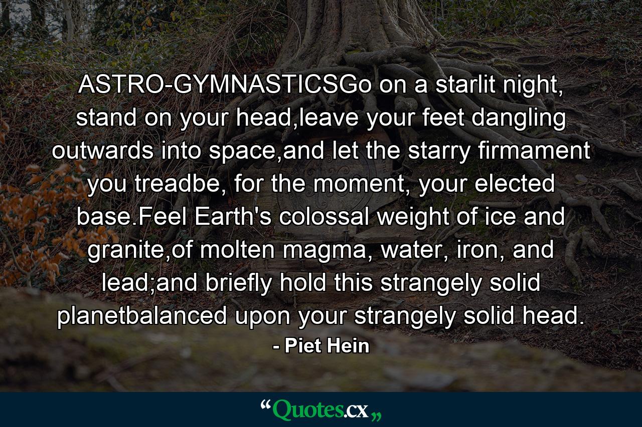 ASTRO-GYMNASTICSGo on a starlit night, stand on your head,leave your feet dangling outwards into space,and let the starry firmament you treadbe, for the moment, your elected base.Feel Earth's colossal weight of ice and granite,of molten magma, water, iron, and lead;and briefly hold this strangely solid planetbalanced upon your strangely solid head. - Quote by Piet Hein