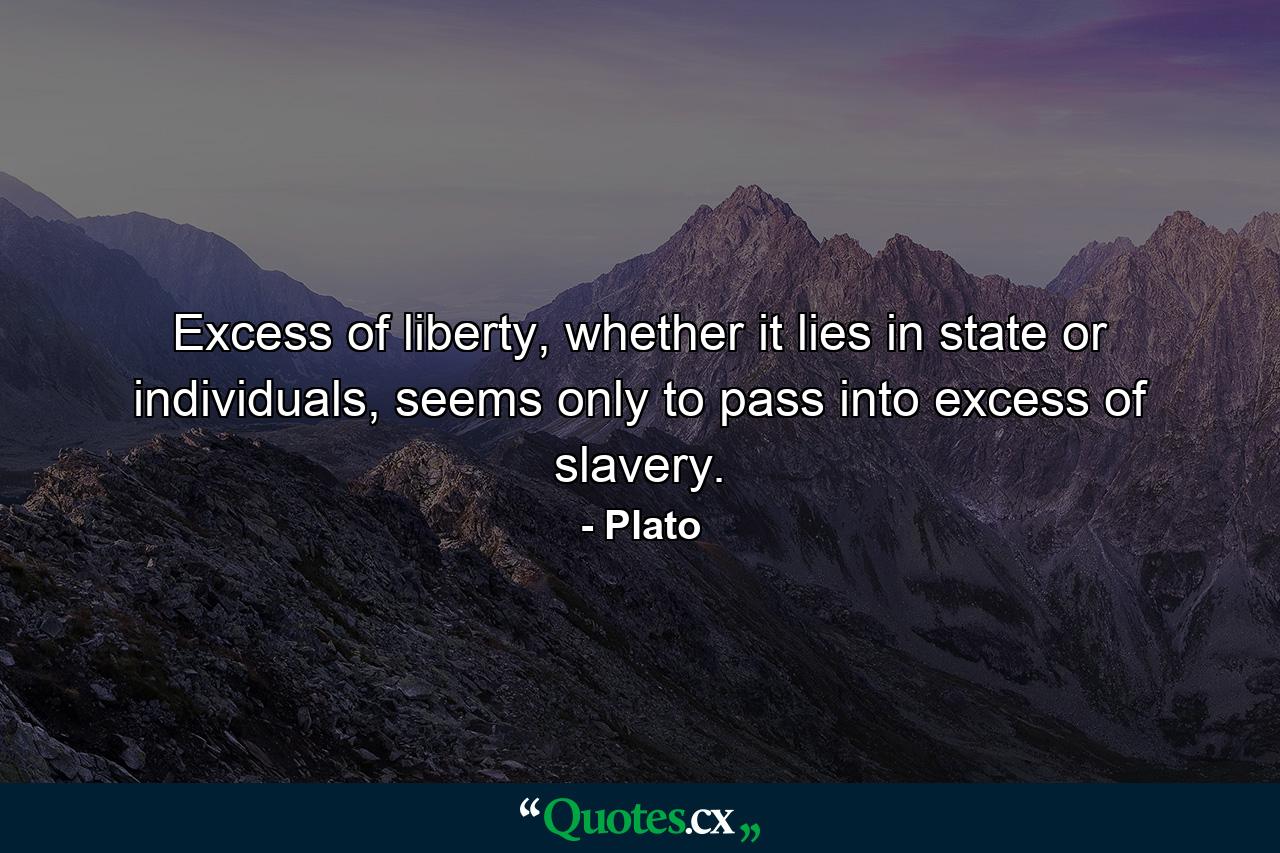 Excess of liberty, whether it lies in state or individuals, seems only to pass into excess of slavery. - Quote by Plato