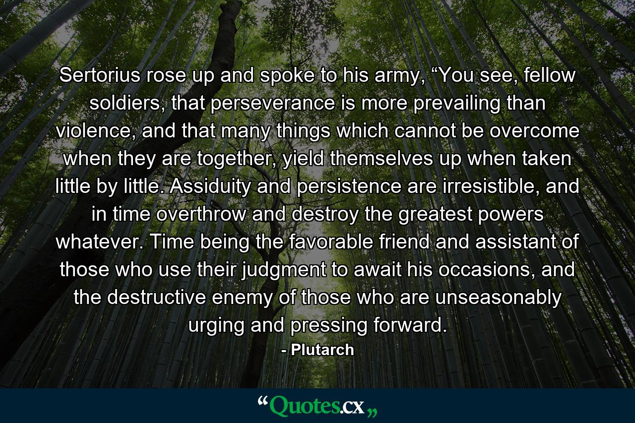 Sertorius rose up and spoke to his army, “You see, fellow soldiers, that perseverance is more prevailing than violence, and that many things which cannot be overcome when they are together, yield themselves up when taken little by little. Assiduity and persistence are irresistible, and in time overthrow and destroy the greatest powers whatever. Time being the favorable friend and assistant of those who use their judgment to await his occasions, and the destructive enemy of those who are unseasonably urging and pressing forward. - Quote by Plutarch