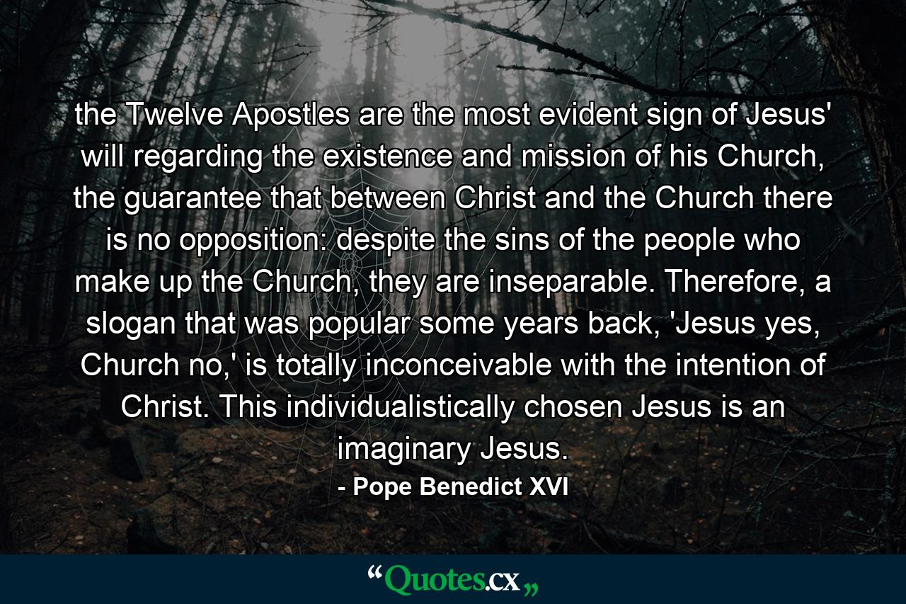 the Twelve Apostles are the most evident sign of Jesus' will regarding the existence and mission of his Church, the guarantee that between Christ and the Church there is no opposition: despite the sins of the people who make up the Church, they are inseparable. Therefore, a slogan that was popular some years back, 'Jesus yes, Church no,' is totally inconceivable with the intention of Christ. This individualistically chosen Jesus is an imaginary Jesus. - Quote by Pope Benedict XVI