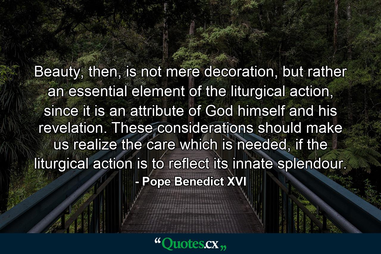 Beauty, then, is not mere decoration, but rather an essential element of the liturgical action, since it is an attribute of God himself and his revelation. These considerations should make us realize the care which is needed, if the liturgical action is to reflect its innate splendour. - Quote by Pope Benedict XVI