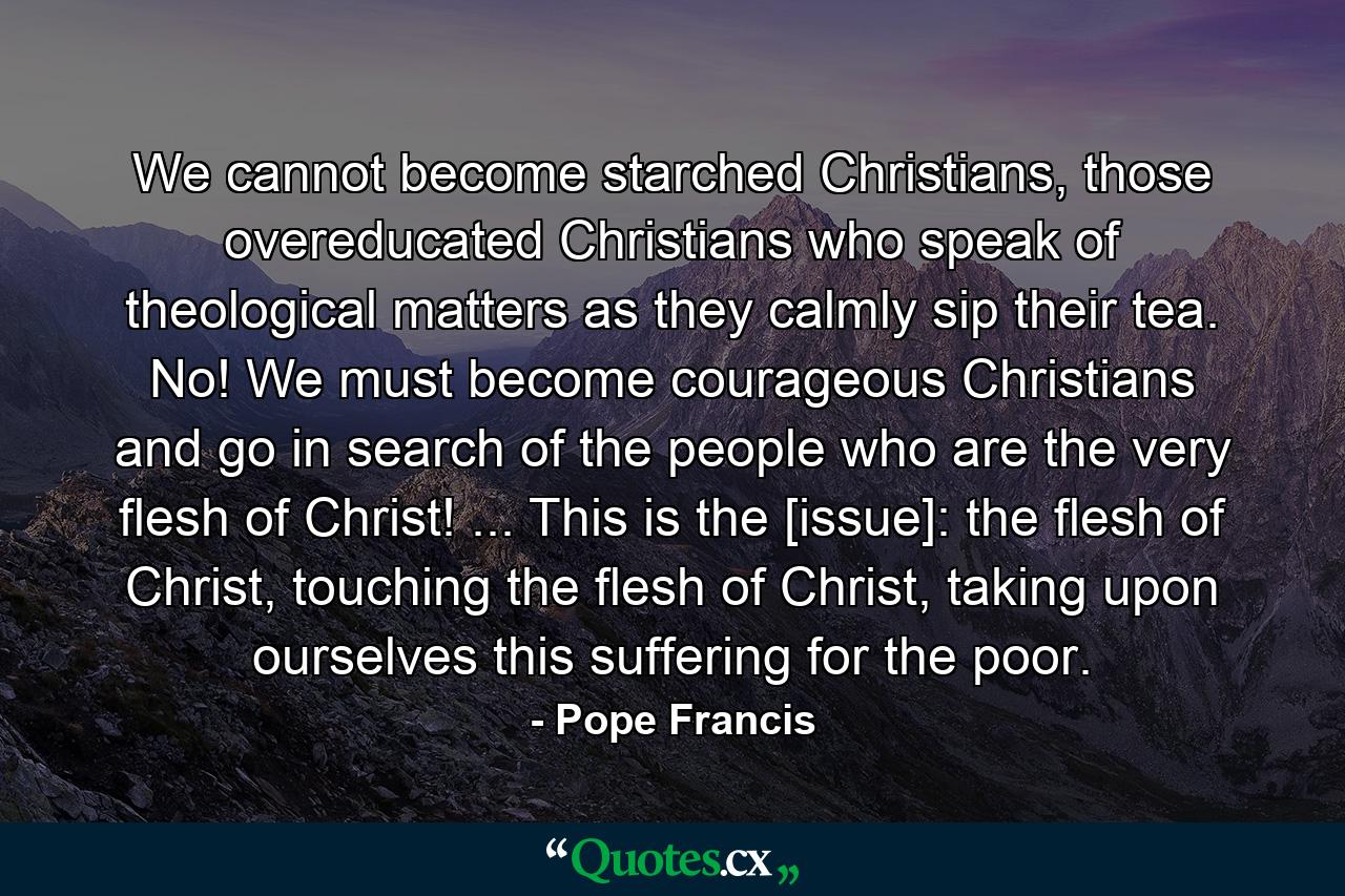 We cannot become starched Christians, those overeducated Christians who speak of theological matters as they calmly sip their tea. No! We must become courageous Christians and go in search of the people who are the very flesh of Christ! ... This is the [issue]: the flesh of Christ, touching the flesh of Christ, taking upon ourselves this suffering for the poor. - Quote by Pope Francis