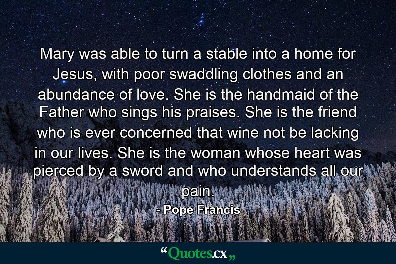 Mary was able to turn a stable into a home for Jesus, with poor swaddling clothes and an abundance of love. She is the handmaid of the Father who sings his praises. She is the friend who is ever concerned that wine not be lacking in our lives. She is the woman whose heart was pierced by a sword and who understands all our pain. - Quote by Pope Francis