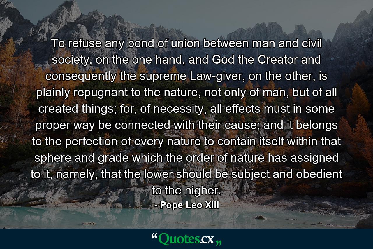 To refuse any bond of union between man and civil society, on the one hand, and God the Creator and consequently the supreme Law-giver, on the other, is plainly repugnant to the nature, not only of man, but of all created things; for, of necessity, all effects must in some proper way be connected with their cause; and it belongs to the perfection of every nature to contain itself within that sphere and grade which the order of nature has assigned to it, namely, that the lower should be subject and obedient to the higher. - Quote by Pope Leo XIII