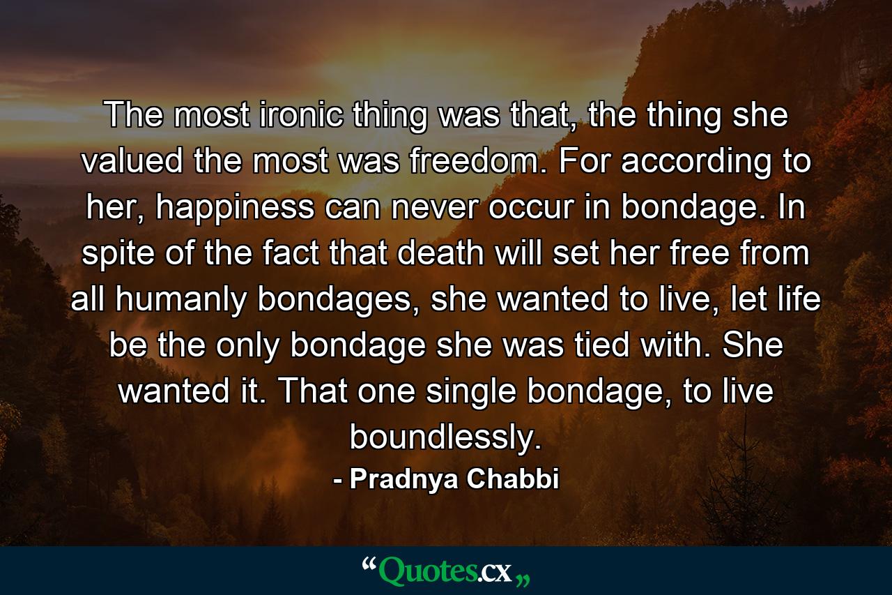 The most ironic thing was that, the thing she valued the most was freedom. For according to her, happiness can never occur in bondage. In spite of the fact that death will set her free from all humanly bondages, she wanted to live, let life be the only bondage she was tied with. She wanted it. That one single bondage, to live boundlessly. - Quote by Pradnya Chabbi