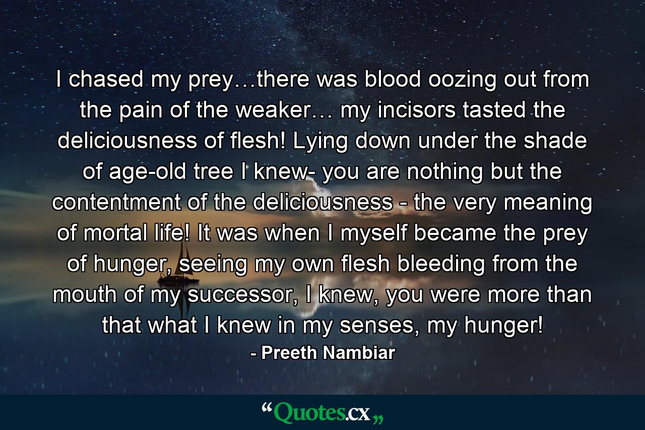 I chased my prey…there was blood oozing out from the pain of the weaker… my incisors tasted the deliciousness of flesh! Lying down under the shade of age-old tree I knew- you are nothing but the contentment of the deliciousness - the very meaning of mortal life! It was when I myself became the prey of hunger, seeing my own flesh bleeding from the mouth of my successor, I knew, you were more than that what I knew in my senses, my hunger! - Quote by Preeth Nambiar