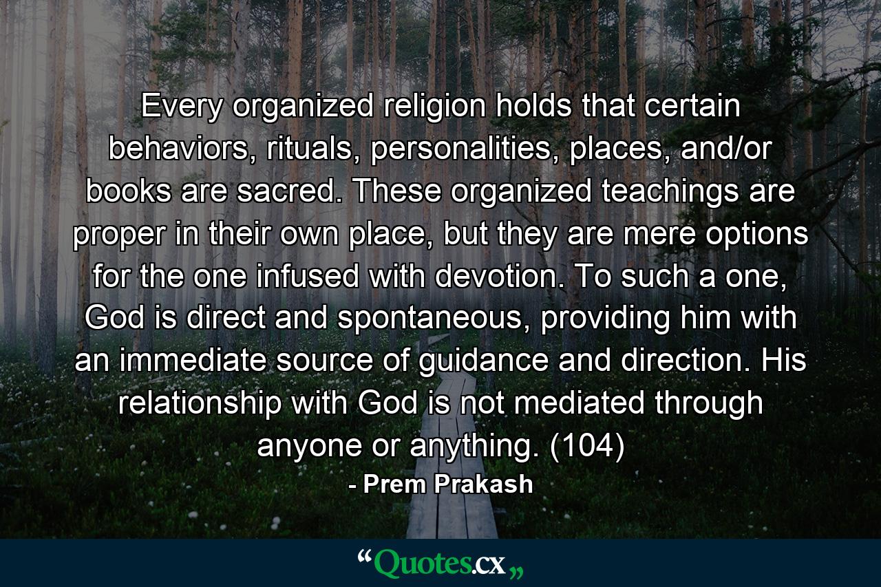 Every organized religion holds that certain behaviors, rituals, personalities, places, and/or books are sacred. These organized teachings are proper in their own place, but they are mere options for the one infused with devotion. To such a one, God is direct and spontaneous, providing him with an immediate source of guidance and direction. His relationship with God is not mediated through anyone or anything. (104) - Quote by Prem Prakash