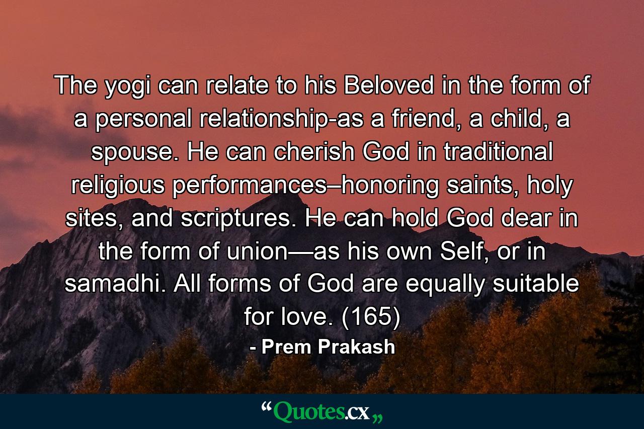 The yogi can relate to his Beloved in the form of a personal relationship-as a friend, a child, a spouse. He can cherish God in traditional religious performances–honoring saints, holy sites, and scriptures. He can hold God dear in the form of union—as his own Self, or in samadhi. All forms of God are equally suitable for love. (165) - Quote by Prem Prakash