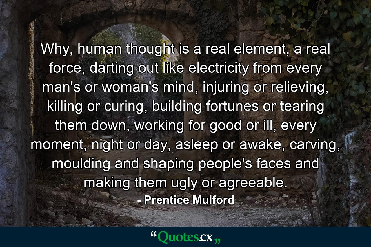 Why, human thought is a real element, a real force, darting out like electricity from every man's or woman's mind, injuring or relieving, killing or curing, building fortunes or tearing them down, working for good or ill, every moment, night or day, asleep or awake, carving, moulding and shaping people's faces and making them ugly or agreeable. - Quote by Prentice Mulford