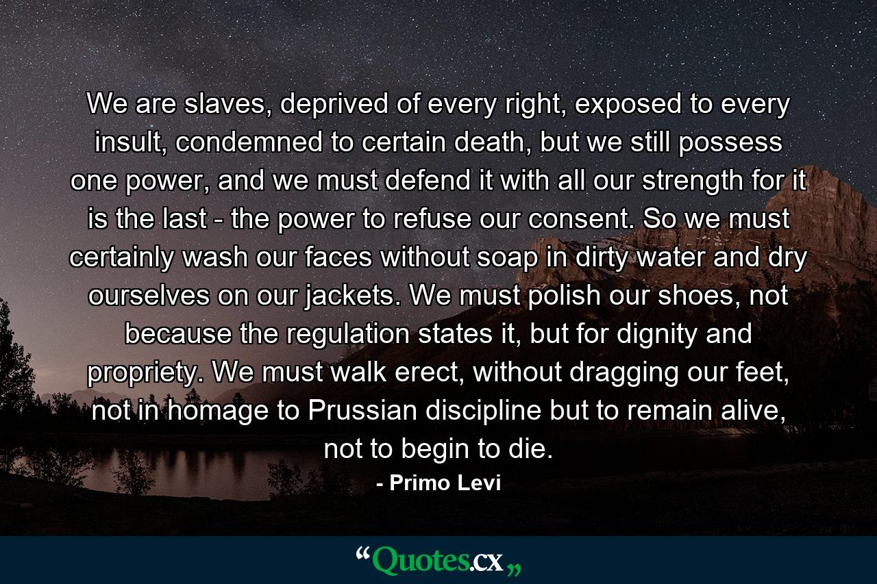 We are slaves, deprived of every right, exposed to every insult, condemned to certain death, but we still possess one power, and we must defend it with all our strength for it is the last - the power to refuse our consent. So we must certainly wash our faces without soap in dirty water and dry ourselves on our jackets. We must polish our shoes, not because the regulation states it, but for dignity and propriety. We must walk erect, without dragging our feet, not in homage to Prussian discipline but to remain alive, not to begin to die. - Quote by Primo Levi