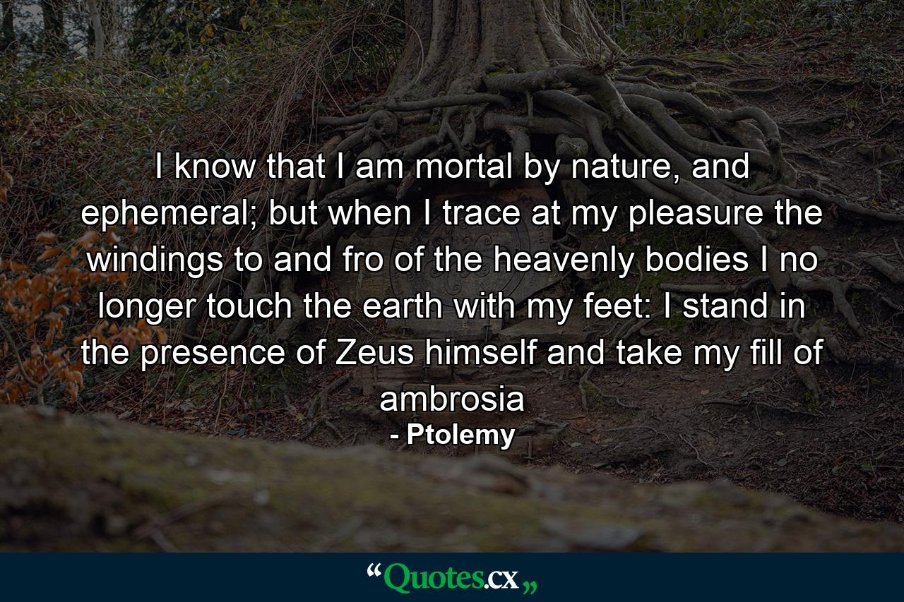 I know that I am mortal by nature, and ephemeral; but when I trace at my pleasure the windings to and fro of the heavenly bodies I no longer touch the earth with my feet: I stand in the presence of Zeus himself and take my fill of ambrosia - Quote by Ptolemy