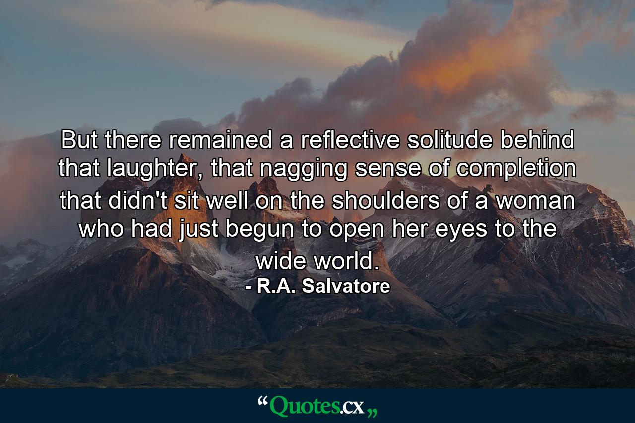 But there remained a reflective solitude behind that laughter, that nagging sense of completion that didn't sit well on the shoulders of a woman who had just begun to open her eyes to the wide world. - Quote by R.A. Salvatore