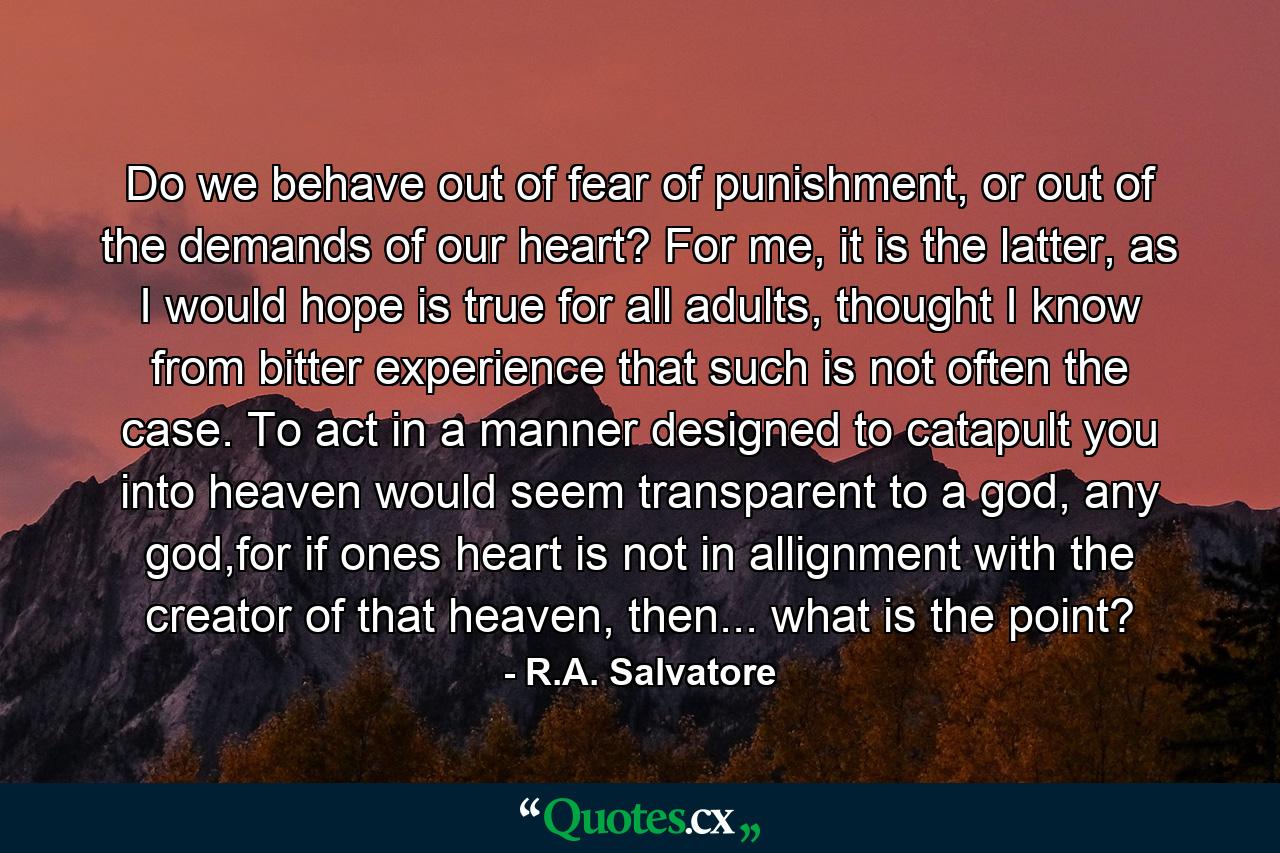 Do we behave out of fear of punishment, or out of the demands of our heart? For me, it is the latter, as I would hope is true for all adults, thought I know from bitter experience that such is not often the case. To act in a manner designed to catapult you into heaven would seem transparent to a god, any god,for if ones heart is not in allignment with the creator of that heaven, then... what is the point? - Quote by R.A. Salvatore