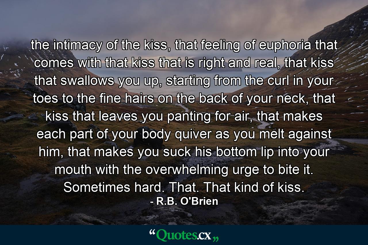 the intimacy of the kiss, that feeling of euphoria that comes with that kiss that is right and real, that kiss that swallows you up, starting from the curl in your toes to the fine hairs on the back of your neck, that kiss that leaves you panting for air, that makes each part of your body quiver as you melt against him, that makes you suck his bottom lip into your mouth with the overwhelming urge to bite it. Sometimes hard. That. That kind of kiss. - Quote by R.B. O'Brien