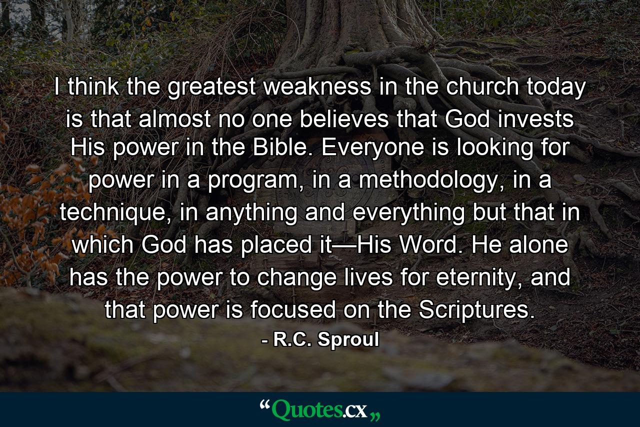 I think the greatest weakness in the church today is that almost no one believes that God invests His power in the Bible. Everyone is looking for power in a program, in a methodology, in a technique, in anything and everything but that in which God has placed it—His Word. He alone has the power to change lives for eternity, and that power is focused on the Scriptures. - Quote by R.C. Sproul