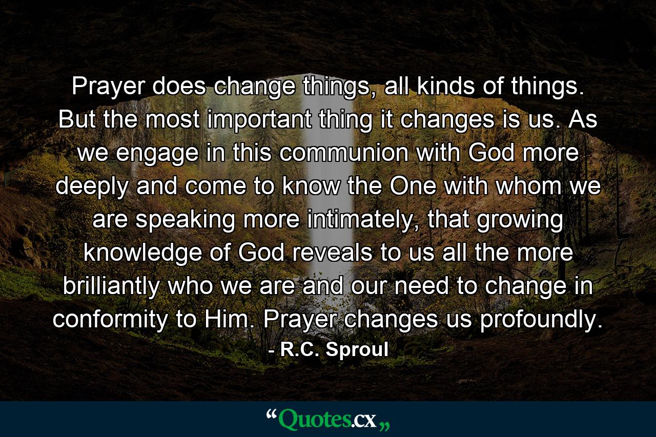 Prayer does change things, all kinds of things. But the most important thing it changes is us. As we engage in this communion with God more deeply and come to know the One with whom we are speaking more intimately, that growing knowledge of God reveals to us all the more brilliantly who we are and our need to change in conformity to Him. Prayer changes us profoundly. - Quote by R.C. Sproul