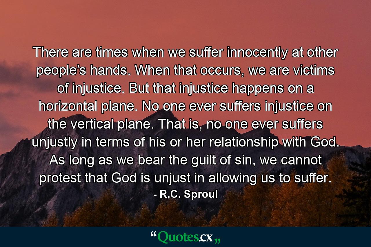 There are times when we suffer innocently at other people’s hands. When that occurs, we are victims of injustice. But that injustice happens on a horizontal plane. No one ever suffers injustice on the vertical plane. That is, no one ever suffers unjustly in terms of his or her relationship with God. As long as we bear the guilt of sin, we cannot protest that God is unjust in allowing us to suffer. - Quote by R.C. Sproul