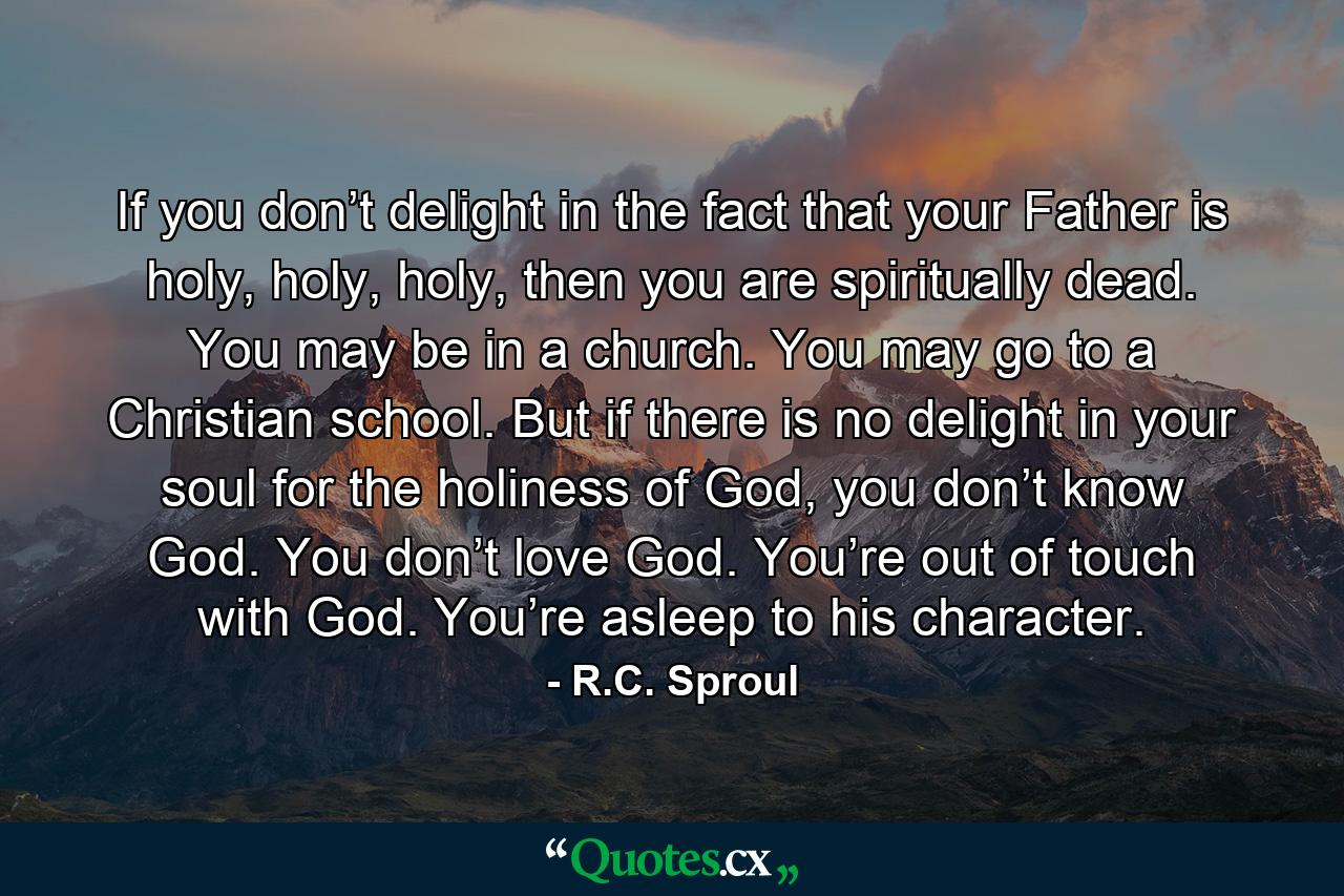 If you don’t delight in the fact that your Father is holy, holy, holy, then you are spiritually dead. You may be in a church. You may go to a Christian school. But if there is no delight in your soul for the holiness of God, you don’t know God. You don’t love God. You’re out of touch with God. You’re asleep to his character. - Quote by R.C. Sproul