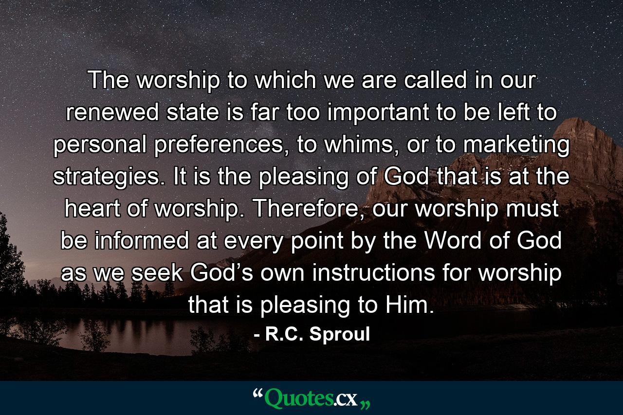 The worship to which we are called in our renewed state is far too important to be left to personal preferences, to whims, or to marketing strategies. It is the pleasing of God that is at the heart of worship. Therefore, our worship must be informed at every point by the Word of God as we seek God’s own instructions for worship that is pleasing to Him. - Quote by R.C. Sproul