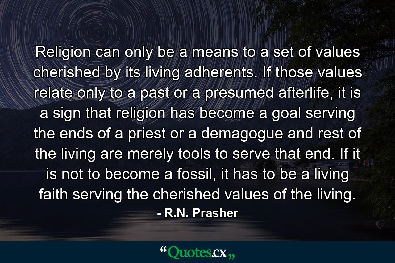 Religion can only be a means to a set of values cherished by its living adherents. If those values relate only to a past or a presumed afterlife, it is a sign that religion has become a goal serving the ends of a priest or a demagogue and rest of the living are merely tools to serve that end. If it is not to become a fossil, it has to be a living faith serving the cherished values of the living. - Quote by R.N. Prasher