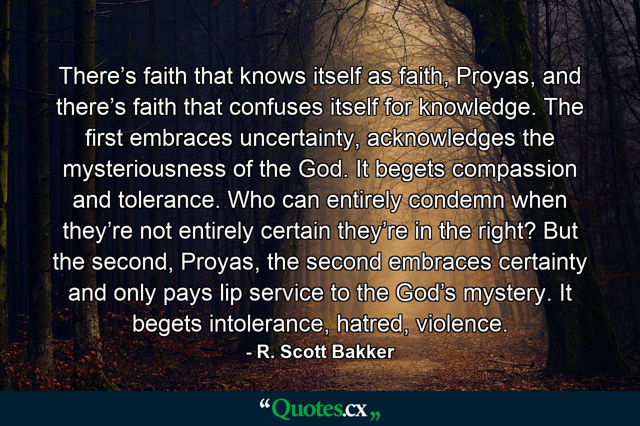 There’s faith that knows itself as faith, Proyas, and there’s faith that confuses itself for knowledge. The first embraces uncertainty, acknowledges the mysteriousness of the God. It begets compassion and tolerance. Who can entirely condemn when they’re not entirely certain they’re in the right? But the second, Proyas, the second embraces certainty and only pays lip service to the God’s mystery. It begets intolerance, hatred, violence. - Quote by R. Scott Bakker