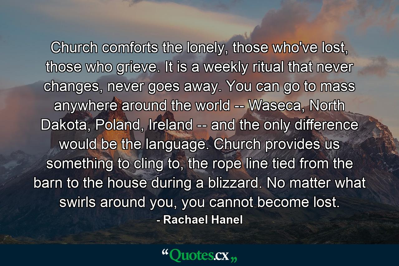 Church comforts the lonely, those who've lost, those who grieve. It is a weekly ritual that never changes, never goes away. You can go to mass anywhere around the world -- Waseca, North Dakota, Poland, Ireland -- and the only difference would be the language. Church provides us something to cling to, the rope line tied from the barn to the house during a blizzard. No matter what swirls around you, you cannot become lost. - Quote by Rachael Hanel