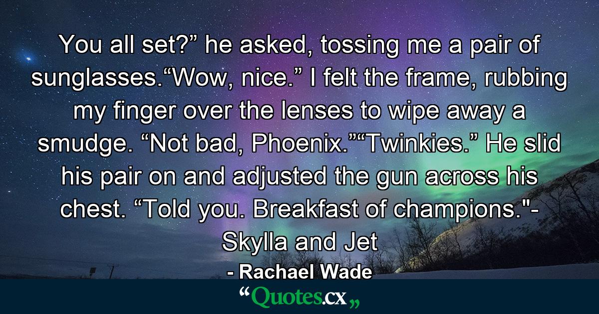 You all set?” he asked, tossing me a pair of sunglasses.“Wow, nice.” I felt the frame, rubbing my finger over the lenses to wipe away a smudge. “Not bad, Phoenix.”“Twinkies.” He slid his pair on and adjusted the gun across his chest. “Told you. Breakfast of champions.