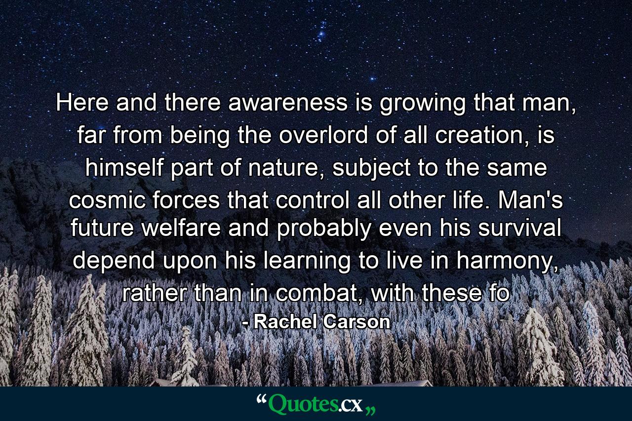 Here and there awareness is growing that man, far from being the overlord of all creation, is himself part of nature, subject to the same cosmic forces that control all other life. Man's future welfare and probably even his survival depend upon his learning to live in harmony, rather than in combat, with these fo - Quote by Rachel Carson