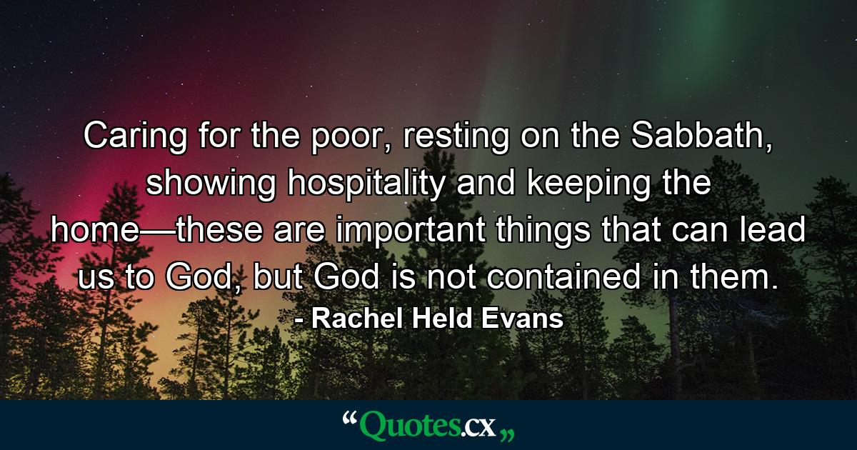 Caring for the poor, resting on the Sabbath, showing hospitality and keeping the home—these are important things that can lead us to God, but God is not contained in them. - Quote by Rachel Held Evans