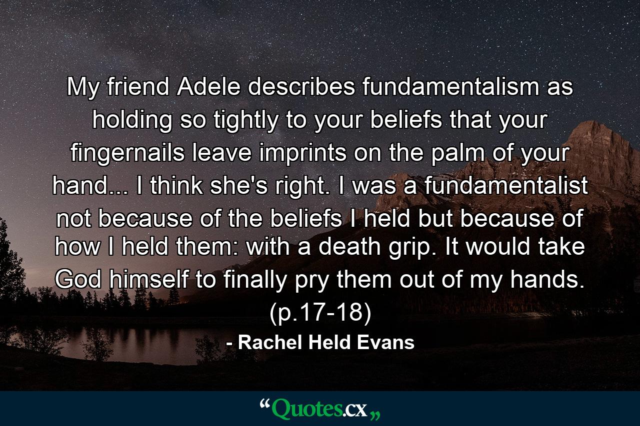 My friend Adele describes fundamentalism as holding so tightly to your beliefs that your fingernails leave imprints on the palm of your hand... I think she's right. I was a fundamentalist not because of the beliefs I held but because of how I held them: with a death grip. It would take God himself to finally pry them out of my hands. (p.17-18) - Quote by Rachel Held Evans