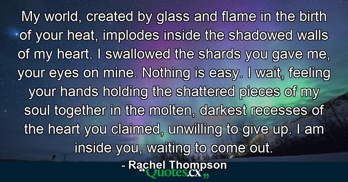 My world, created by glass and flame in the birth of your heat, implodes inside the shadowed walls of my heart. I swallowed the shards you gave me, your eyes on mine. Nothing is easy. I wait, feeling your hands holding the shattered pieces of my soul together in the molten, darkest recesses of the heart you claimed, unwilling to give up. I am inside you, waiting to come out. - Quote by Rachel Thompson