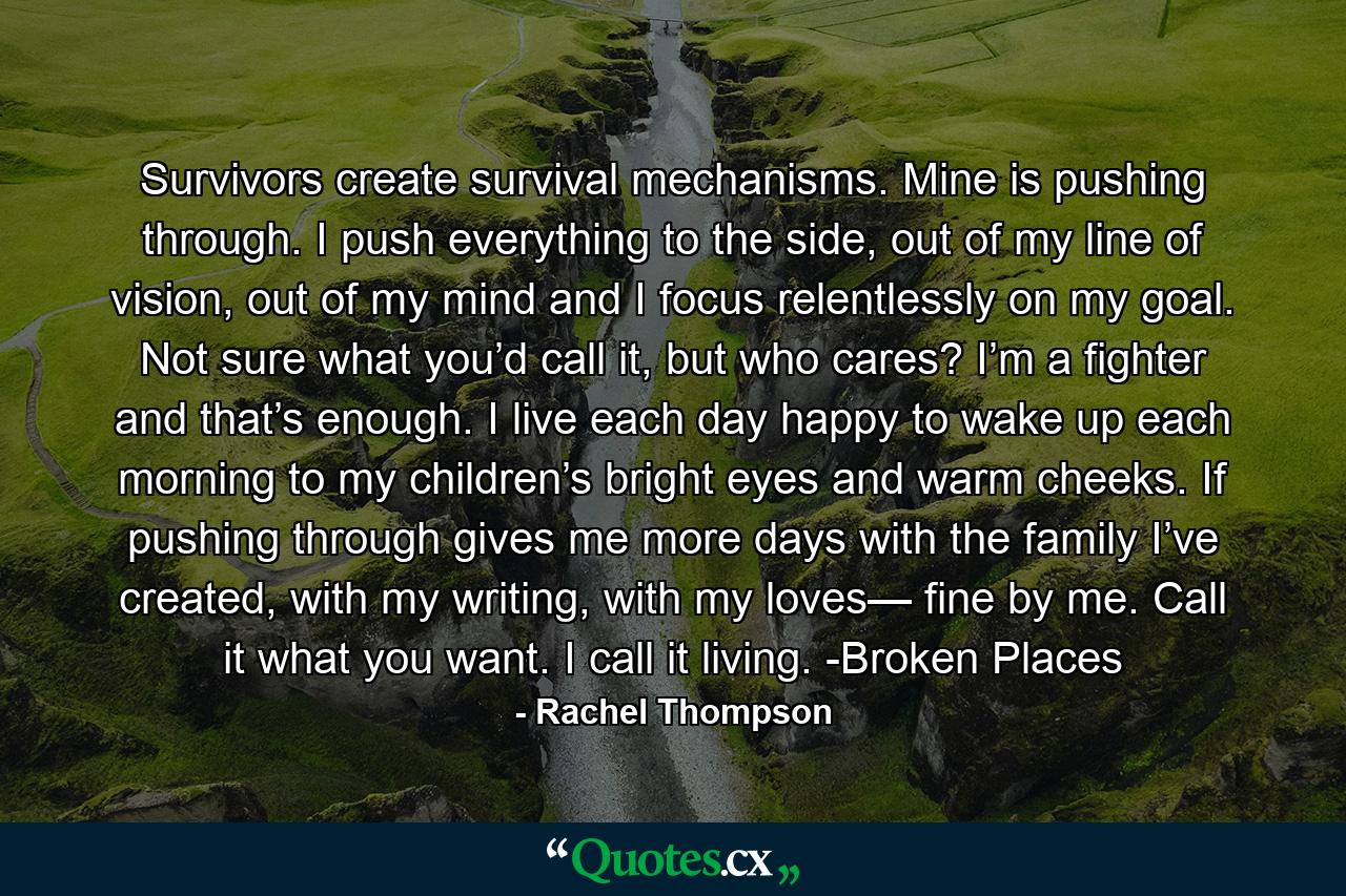 Survivors create survival mechanisms. Mine is pushing through. I push everything to the side, out of my line of vision, out of my mind and I focus relentlessly on my goal. Not sure what you’d call it, but who cares? I’m a fighter and that’s enough. I live each day happy to wake up each morning to my children’s bright eyes and warm cheeks. If pushing through gives me more days with the family I’ve created, with my writing, with my loves— fine by me. Call it what you want. I call it living. -Broken Places - Quote by Rachel Thompson