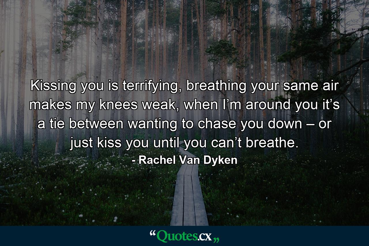 Kissing you is terrifying, breathing your same air makes my knees weak, when I’m around you it’s a tie between wanting to chase you down – or just kiss you until you can’t breathe. - Quote by Rachel Van Dyken