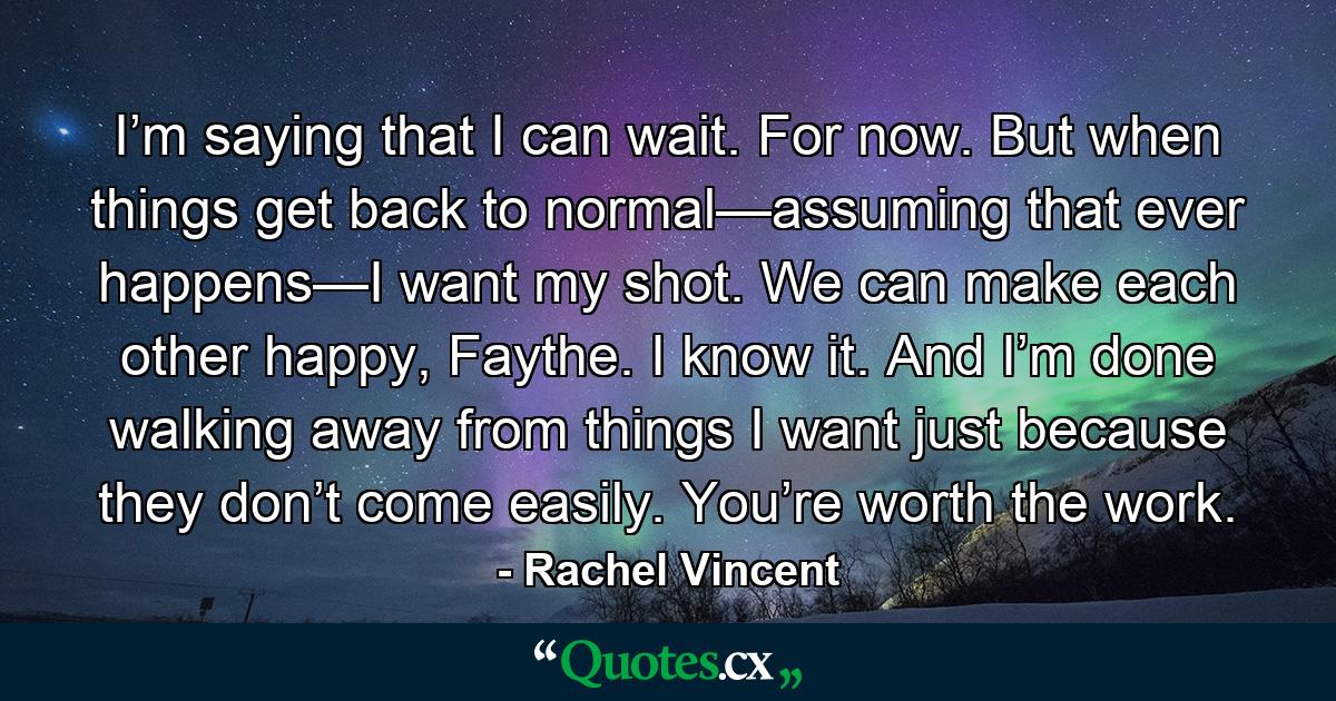 I’m saying that I can wait. For now. But when things get back to normal—assuming that ever happens—I want my shot. We can make each other happy, Faythe. I know it. And I’m done walking away from things I want just because they don’t come easily. You’re worth the work. - Quote by Rachel Vincent