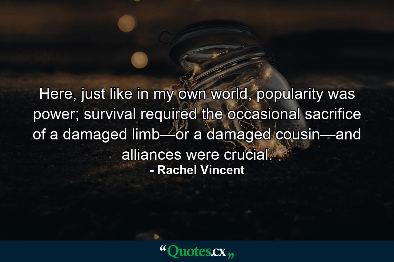 Here, just like in my own world, popularity was power; survival required the occasional sacrifice of a damaged limb—or a damaged cousin—and alliances were crucial. - Quote by Rachel Vincent