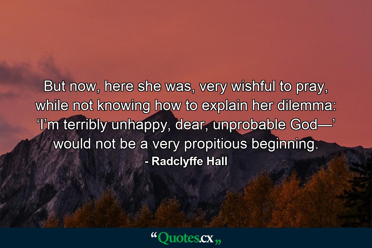 But now, here she was, very wishful to pray, while not knowing how to explain her dilemma: ‘I’m terribly unhappy, dear, unprobable God—’ would not be a very propitious beginning. - Quote by Radclyffe Hall