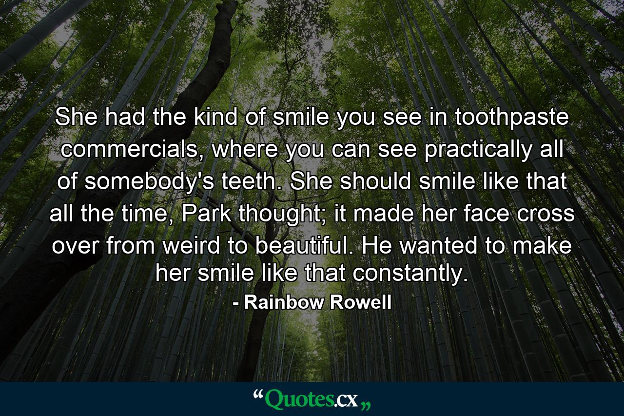 She had the kind of smile you see in toothpaste commercials, where you can see practically all of somebody's teeth. She should smile like that all the time, Park thought; it made her face cross over from weird to beautiful. He wanted to make her smile like that constantly. - Quote by Rainbow Rowell