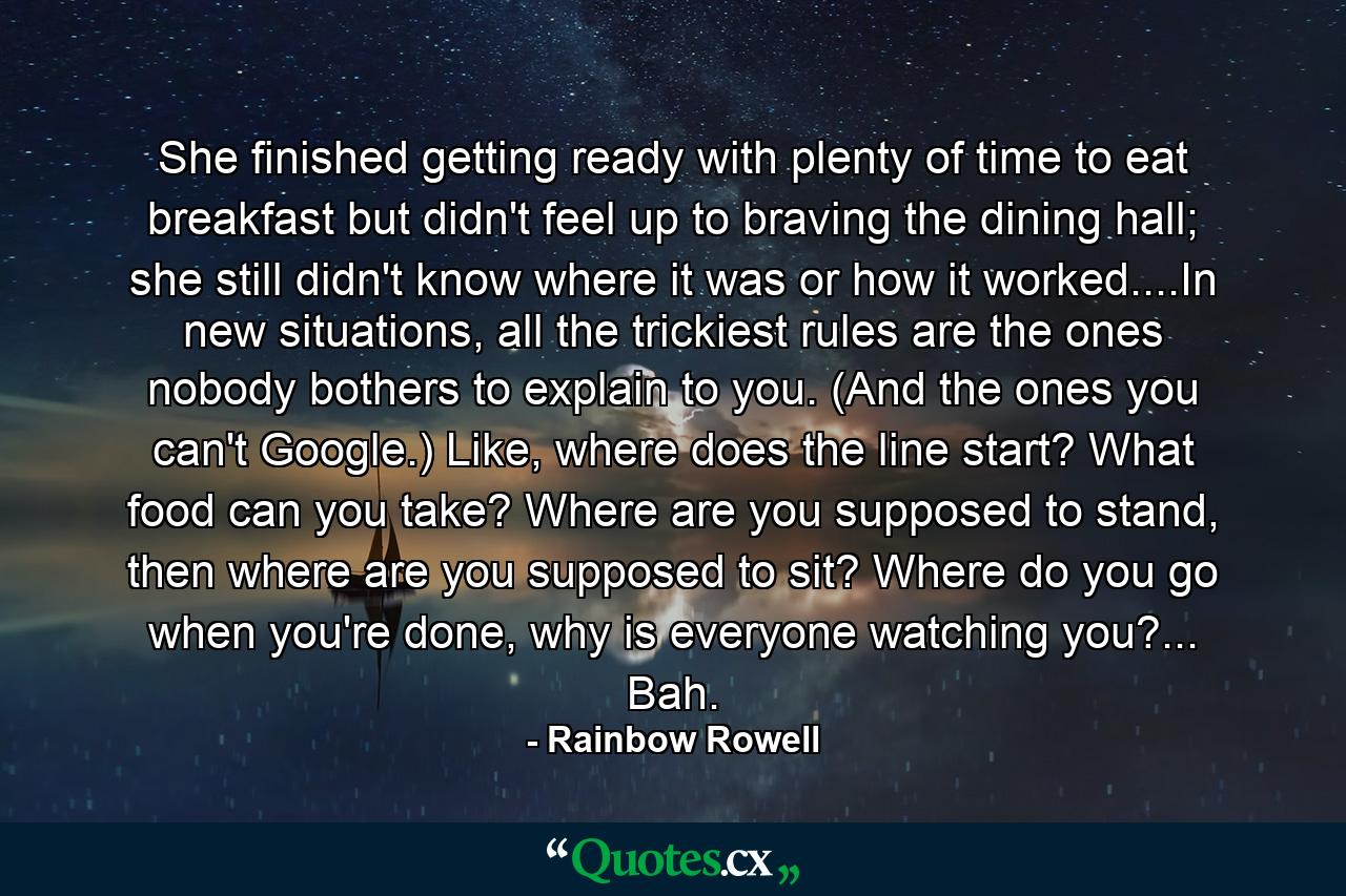 She finished getting ready with plenty of time to eat breakfast but didn't feel up to braving the dining hall; she still didn't know where it was or how it worked....In new situations, all the trickiest rules are the ones nobody bothers to explain to you. (And the ones you can't Google.) Like, where does the line start? What food can you take? Where are you supposed to stand, then where are you supposed to sit? Where do you go when you're done, why is everyone watching you?... Bah. - Quote by Rainbow Rowell