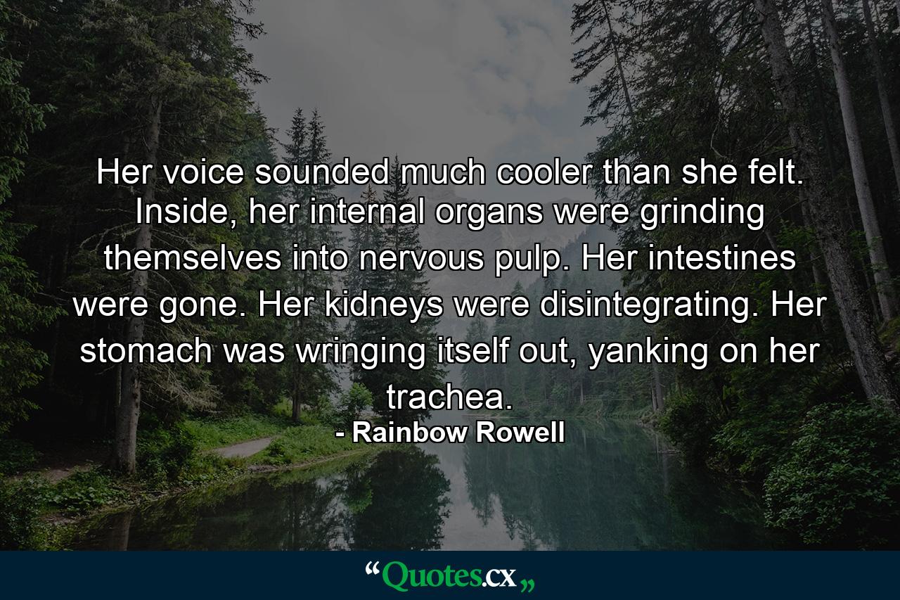 Her voice sounded much cooler than she felt. Inside, her internal organs were grinding themselves into nervous pulp. Her intestines were gone. Her kidneys were disintegrating. Her stomach was wringing itself out, yanking on her trachea. - Quote by Rainbow Rowell