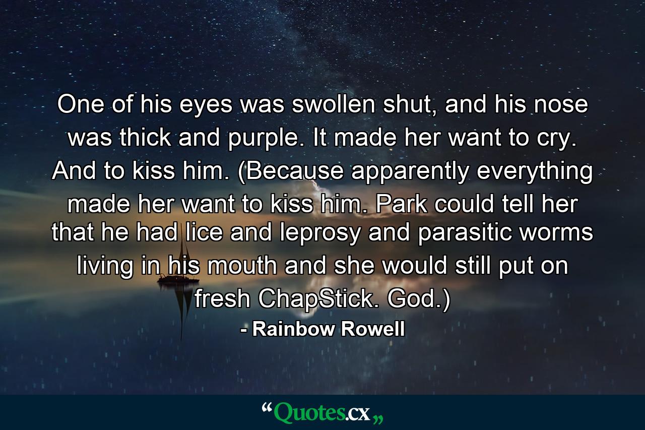 One of his eyes was swollen shut, and his nose was thick and purple. It made her want to cry. And to kiss him. (Because apparently everything made her want to kiss him. Park could tell her that he had lice and leprosy and parasitic worms living in his mouth and she would still put on fresh ChapStick. God.) - Quote by Rainbow Rowell