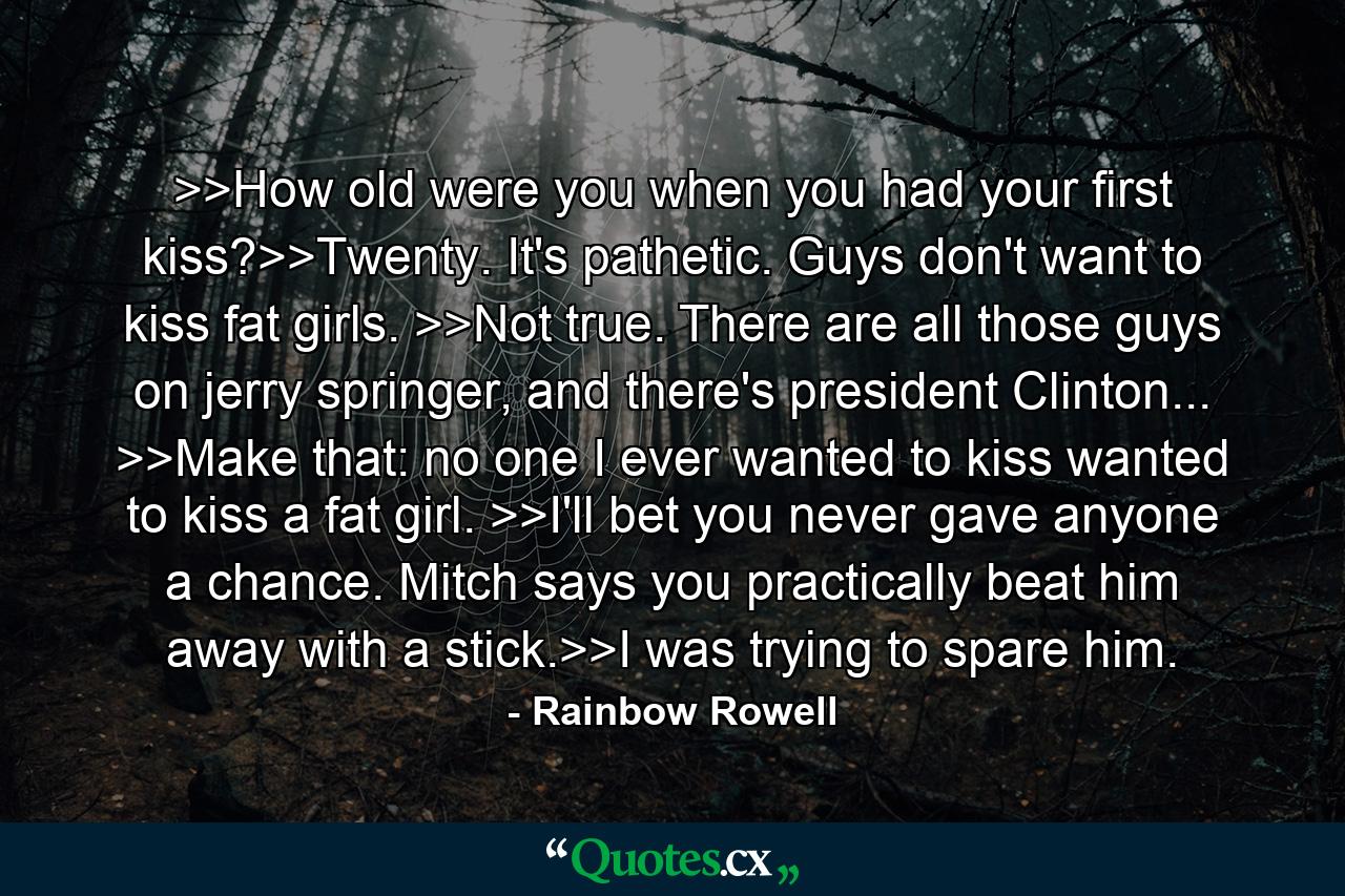 >>How old were you when you had your first kiss?>>Twenty. It's pathetic. Guys don't want to kiss fat girls. >>Not true. There are all those guys on jerry springer, and there's president Clinton... >>Make that: no one I ever wanted to kiss wanted to kiss a fat girl. >>I'll bet you never gave anyone a chance. Mitch says you practically beat him away with a stick.>>I was trying to spare him. - Quote by Rainbow Rowell