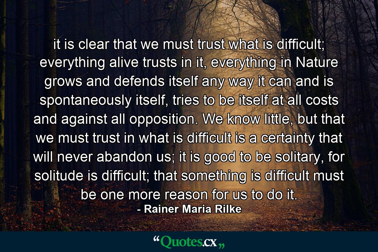 it is clear that we must trust what is difficult; everything alive trusts in it, everything in Nature grows and defends itself any way it can and is spontaneously itself, tries to be itself at all costs and against all opposition. We know little, but that we must trust in what is difficult is a certainty that will never abandon us; it is good to be solitary, for solitude is difficult; that something is difficult must be one more reason for us to do it. - Quote by Rainer Maria Rilke