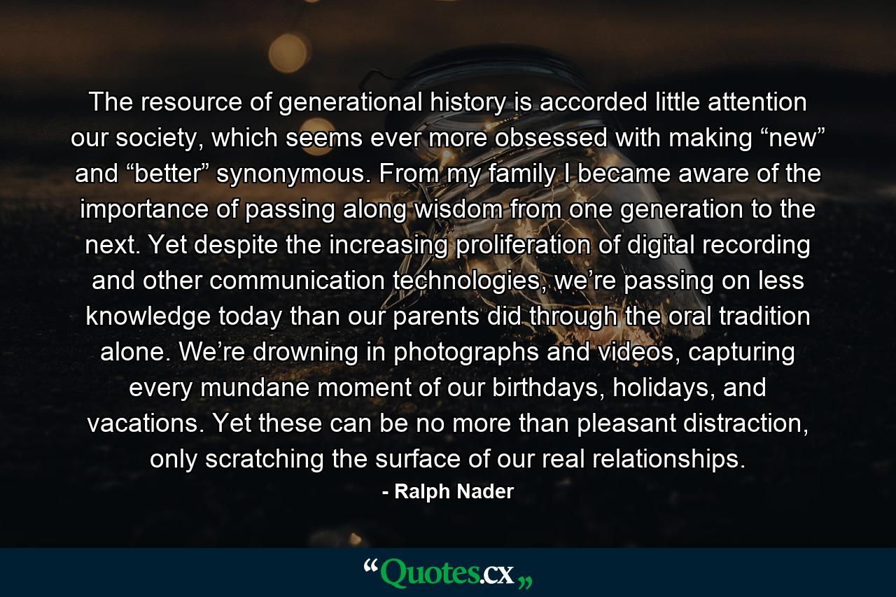 The resource of generational history is accorded little attention our society, which seems ever more obsessed with making “new” and “better” synonymous. From my family I became aware of the importance of passing along wisdom from one generation to the next. Yet despite the increasing proliferation of digital recording and other communication technologies, we’re passing on less knowledge today than our parents did through the oral tradition alone. We’re drowning in photographs and videos, capturing every mundane moment of our birthdays, holidays, and vacations. Yet these can be no more than pleasant distraction, only scratching the surface of our real relationships. - Quote by Ralph Nader