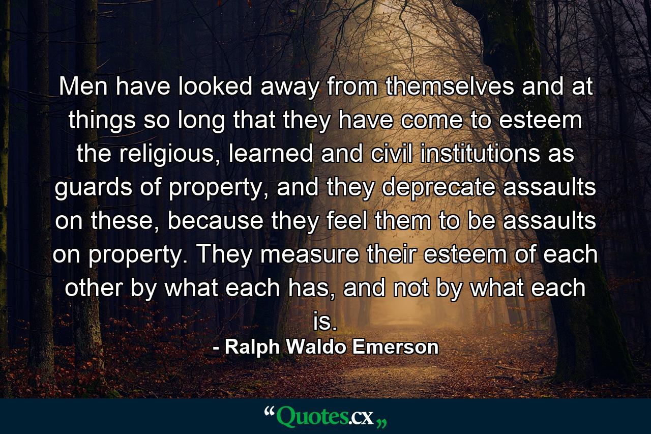 Men have looked away from themselves and at things so long that they have come to esteem the religious, learned and civil institutions as guards of property, and they deprecate assaults on these, because they feel them to be assaults on property. They measure their esteem of each other by what each has, and not by what each is. - Quote by Ralph Waldo Emerson