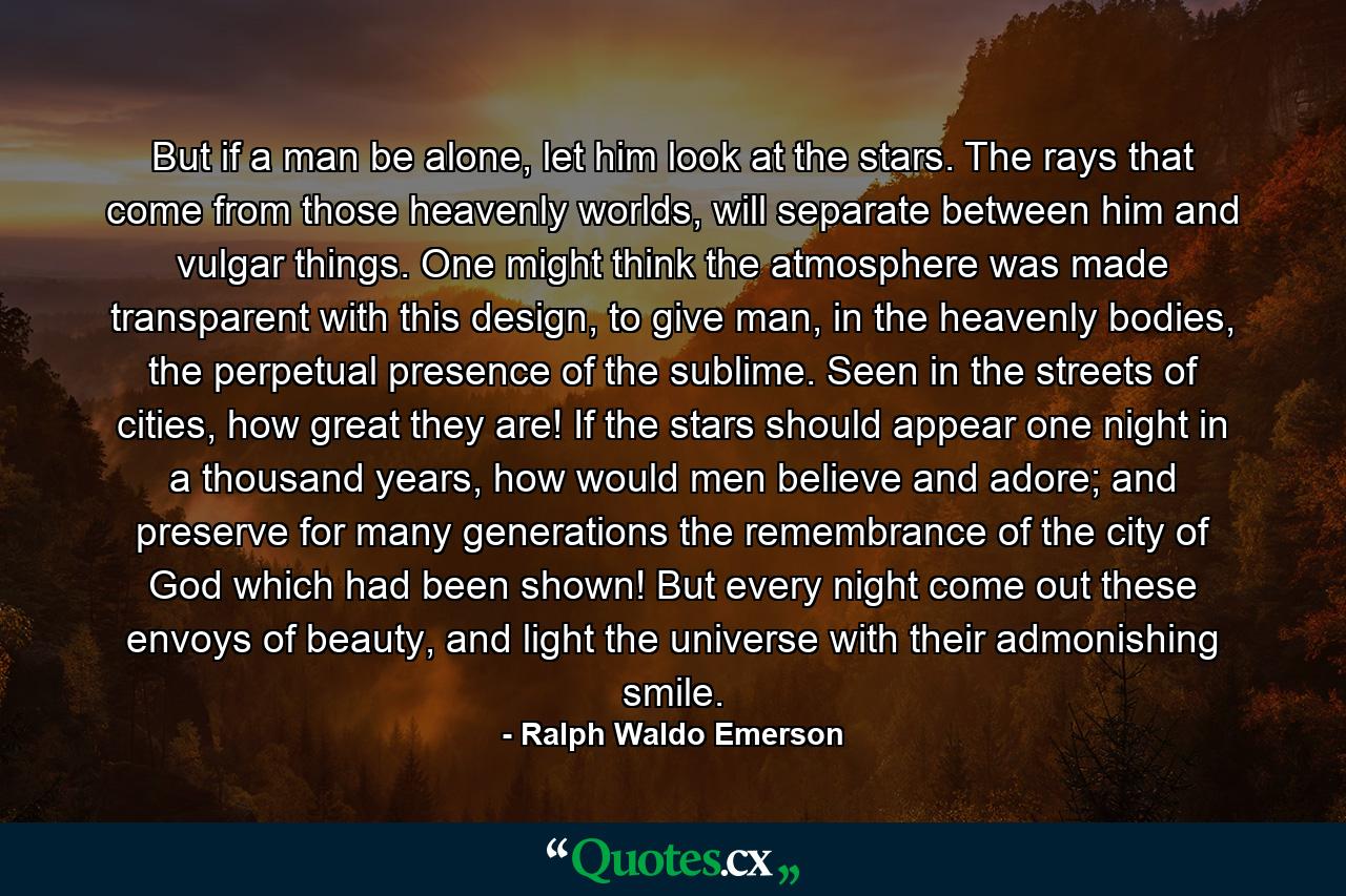 But if a man be alone, let him look at the stars. The rays that come from those heavenly worlds, will separate between him and vulgar things. One might think the atmosphere was made transparent with this design, to give man, in the heavenly bodies, the perpetual presence of the sublime. Seen in the streets of cities, how great they are! If the stars should appear one night in a thousand years, how would men believe and adore; and preserve for many generations the remembrance of the city of God which had been shown! But every night come out these envoys of beauty, and light the universe with their admonishing smile. - Quote by Ralph Waldo Emerson